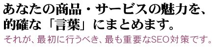 あなたの商品・サービスの魅力を、的確な「言葉」にまとめます。：それが、最初に行うべき、最も重要なseo対策です。